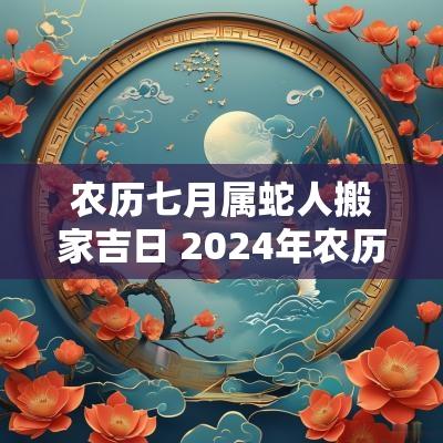 农历七月属蛇人搬家吉日 2026年农历七月份搬家吉日查询