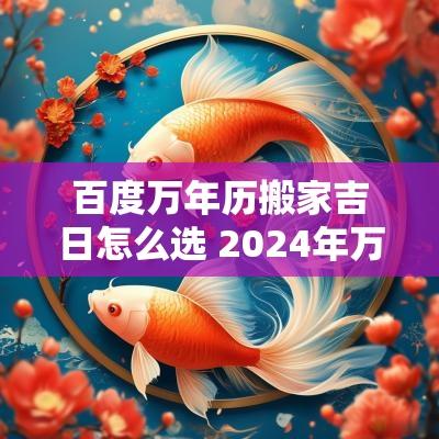 百度万年历搬家吉日怎么选 2025年万年历黄道吉日搬家
