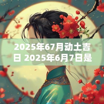 2025年67月动土吉日 2025年6月7日是黄道吉日吗
