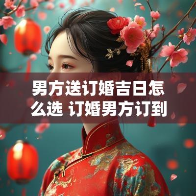 男方送订婚吉日怎么选 订婚男方订到女方家送什么