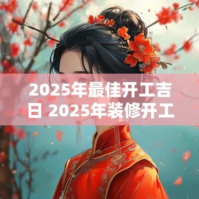2025年最佳开工吉日 2025年装修开工吉日吉时查询