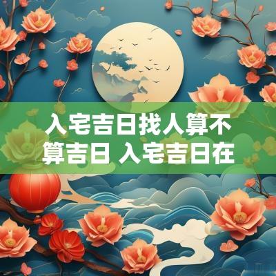 入宅吉日找人算不算吉日 入宅吉日在线测算免费