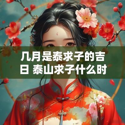 几月是泰求子的吉日 泰山求子什么时候去最好