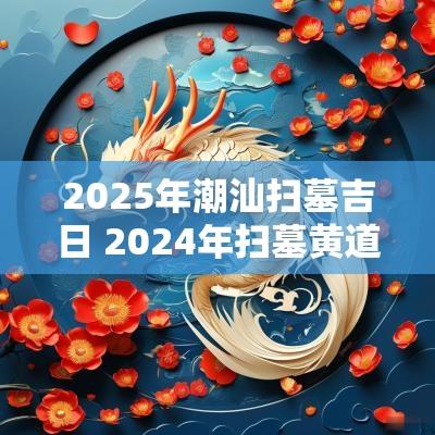 2025年潮汕扫墓吉日 2025年扫墓黄道吉日