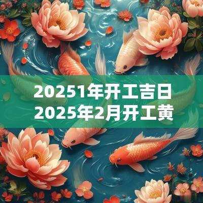 20251年开工吉日 2025年2月开工黄道吉日是哪几天