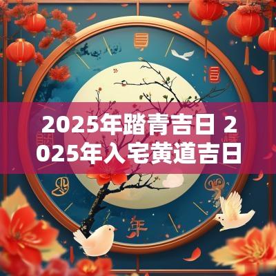 2025年踏青吉日 2025年入宅黄道吉日一览表