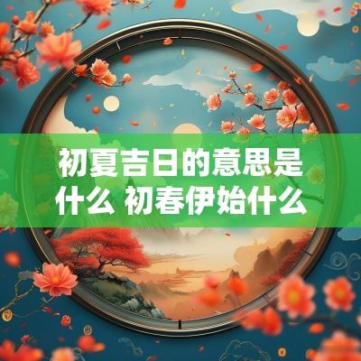 初夏吉日的意思是什么 初春伊始什么意思