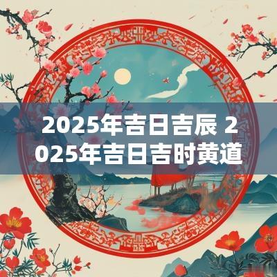 2025年吉日吉辰 2025年吉日吉时黄道吉日