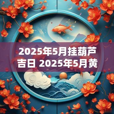 2025年5月挂葫芦吉日 2025年5月黄道吉日吗