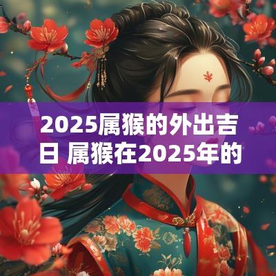 2025属猴的外出吉日 属猴在2025年的运程