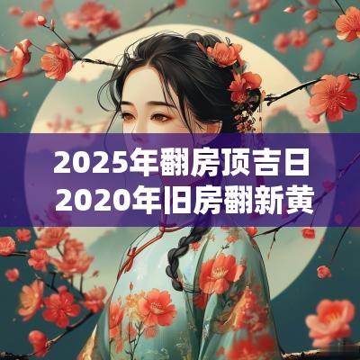 2025年翻房顶吉日 2025年旧房翻新黄道吉日