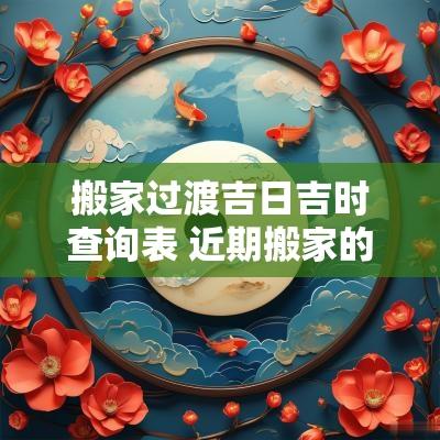 搬家过渡吉日吉时查询表 近期搬家的黄道吉日2025时辰