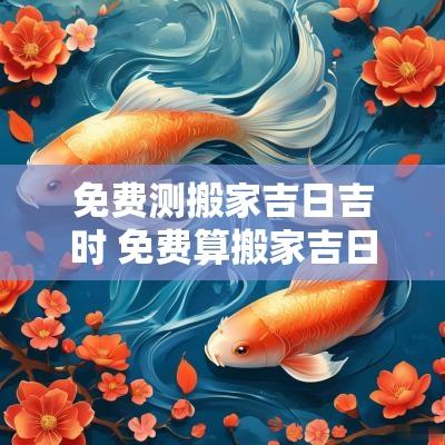 免费测搬家吉日吉时 免费算搬家吉日及时辰2025本文将介绍如何进行免费搬家的良辰吉日测算，以及相关的选择办法和注意事项，为您的搬家提供最佳的时间选择，以确保顺利与吉利。