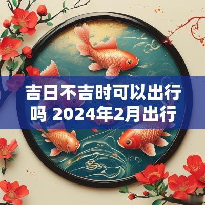 吉日不吉时可以出行吗 2025年2月出行吉日吉时有哪些