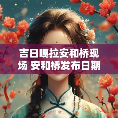 吉日嘎拉安和桥现场 安和桥发布日期