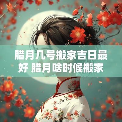 腊月几号搬家吉日最好 腊月啥时候搬家好