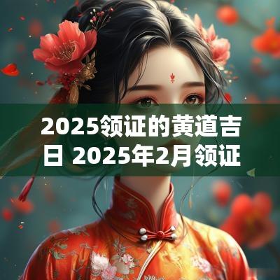 2025领证的黄道吉日 2025年2月领证黄道吉日