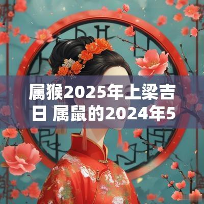 属猴2025年上梁吉日 属鼠的2025年5.18可以上梁吗