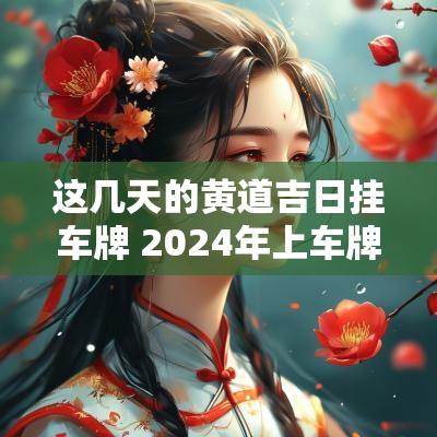 这几天的黄道吉日挂车牌 2025年上车牌黄道吉日