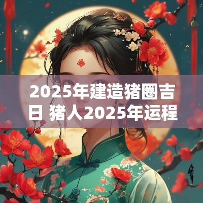 2025年建造猪圈吉日 猪人2025年运程