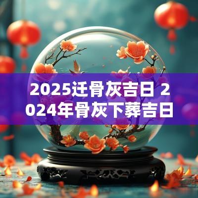 2025迁骨灰吉日 2025年骨灰下葬吉日表