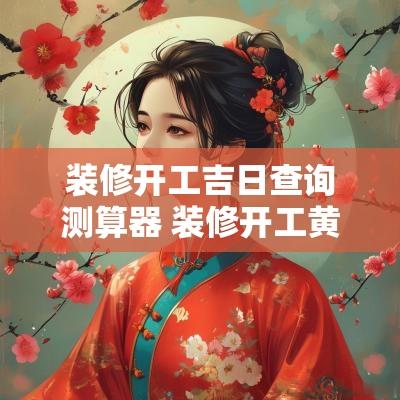 装修开工吉日查询测算器 装修开工黄道吉日查询2025