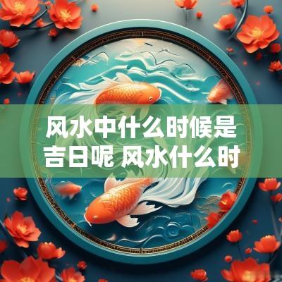 风水中什么时候是吉日呢 风水什么时候看比较好