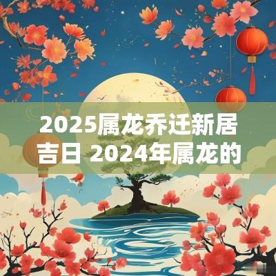 2025属龙乔迁新居吉日 2025年属龙的乔迁新居好不好