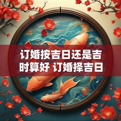 订婚按吉日还是吉时算好 订婚择吉日的正确方法