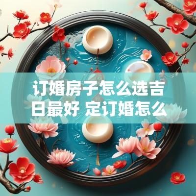 订婚房子怎么选吉日最好 定订婚怎么准备