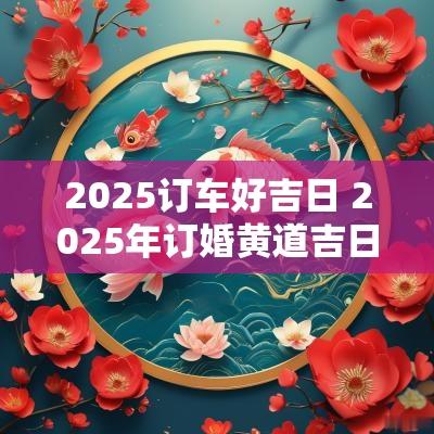 2025订车好吉日 2025年订婚黄道吉日生辰八字
