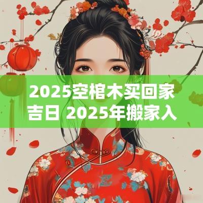 2025空棺木买回家吉日 2025年搬家入宅最吉利好日子