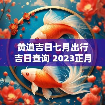 黄道吉日七月出行吉日查询 2025正月出行黄道吉日查询