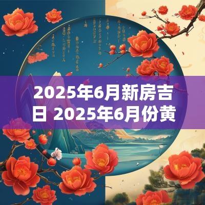 2025年6月新房吉日 2025年6月份黄道吉日查询