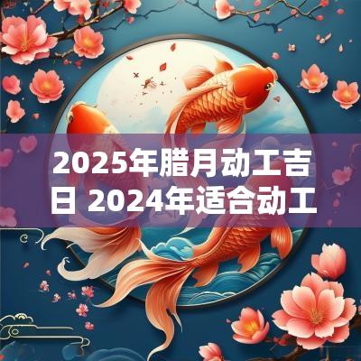 2025年腊月动工吉日 2025年适合动工的黄道吉日