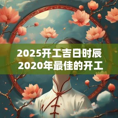 2025开工吉日时辰 2025年最佳的开工吉日一览表