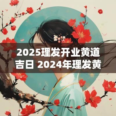 2025理发开业黄道吉日 2025年理发黄道吉日一览表