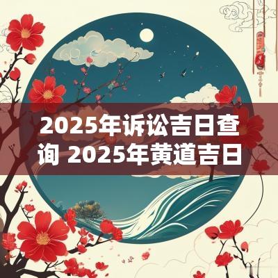 2025年诉讼吉日查询 2025年黄道吉日查询结果