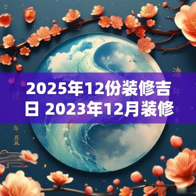 2025年12份装修吉日 2025年12月装修黄道吉日一览表