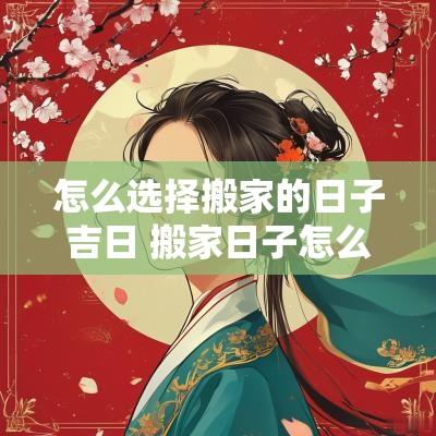 怎么选择搬家的日子吉日 搬家日子怎么选黄道吉日2025