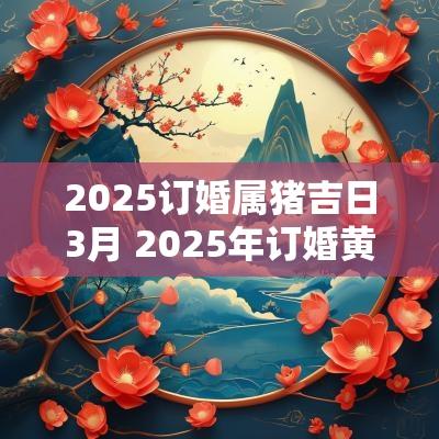2025订婚属猪吉日3月 2025年订婚黄道吉日生辰八字