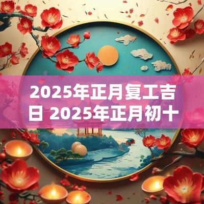 2025年正月复工吉日 2025年正月初十的黄道吉日