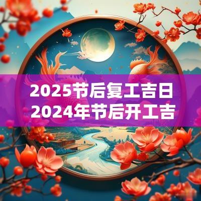 2025节后复工吉日 2025年节后开工吉日