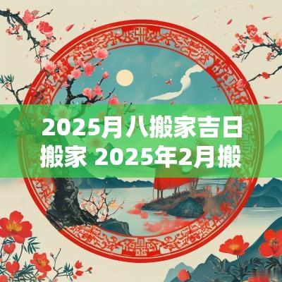 2025月八搬家吉日搬家 2025年2月搬家入宅黄道吉日