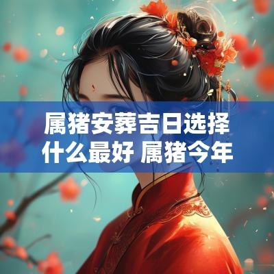 属猪安葬吉日选择什么最好 属猪今年安葬吉日选择