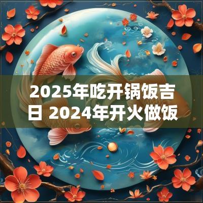 2025年吃开锅饭吉日 2025年开火做饭的好日子