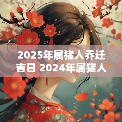 2025年属猪人乔迁吉日 2025年属猪人乔迁新居好吗