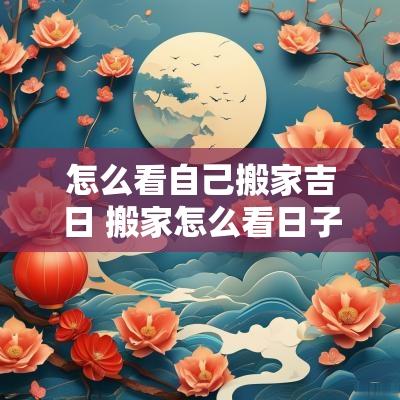 怎么看自己搬家吉日 搬家怎么看日子好不好