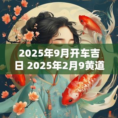 2025年9月开车吉日 2025年2月9黄道吉日查询