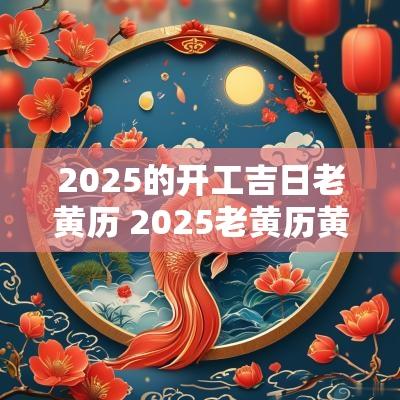 2025的开工吉日老黄历 2025老黄历黄道吉日一览表